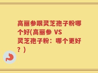 高丽参跟灵芝孢子粉哪个好(高丽参 VS 灵芝孢子粉：哪个更好？)