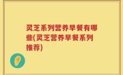 灵芝系列营养早餐有哪些(灵芝营养早餐系列推荐)