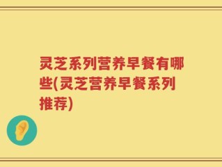 灵芝系列营养早餐有哪些(灵芝营养早餐系列推荐)