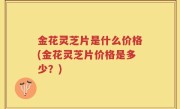 金花灵芝片是什么价格(金花灵芝片价格是多少？)