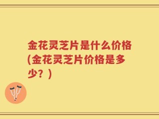 金花灵芝片是什么价格(金花灵芝片价格是多少？)