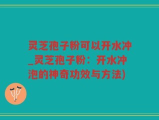 灵芝孢子粉可以开水冲_灵芝孢子粉：开水冲泡的神奇功效与方法)