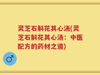 灵芝石斛花其心汤(灵芝石斛花其心汤：中医配方的药材之道)