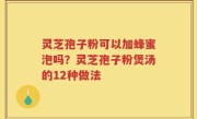 灵芝孢子粉可以加蜂蜜泡吗？灵芝孢子粉煲汤的12种做法