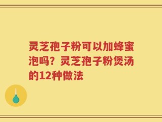 灵芝孢子粉可以加蜂蜜泡吗？灵芝孢子粉煲汤的12种做法