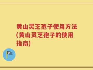 黄山灵芝孢子使用方法(黄山灵芝孢子的使用指南)