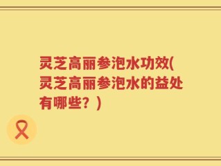 灵芝高丽参泡水功效(灵芝高丽参泡水的益处有哪些？)