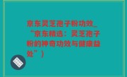 京东灵芝孢子粉功效_“京东精选：灵芝孢子粉的神奇功效与健康益处”)