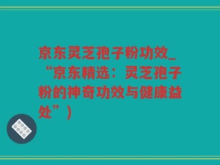 京东灵芝孢子粉功效_“京东精选：灵芝孢子粉的神奇功效与健康益处”)