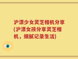 沪漂少女灵芝相机分享(沪漂女孩分享灵芝相机，细腻记录生活)