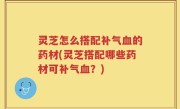 灵芝怎么搭配补气血的药材(灵芝搭配哪些药材可补气血？)