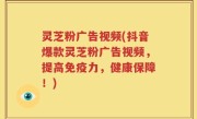 灵芝粉广告视频(抖音爆款灵芝粉广告视频，提高免疫力，健康保障！)