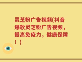 灵芝粉广告视频(抖音爆款灵芝粉广告视频，提高免疫力，健康保障！)