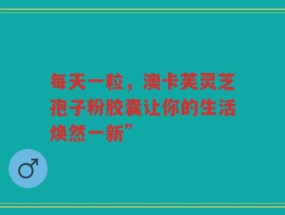 每天一粒，澳卡芙灵芝孢子粉胶囊让你的生活焕然一新”