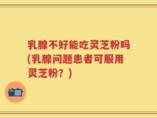 乳腺不好能吃灵芝粉吗(乳腺问题患者可服用灵芝粉？)