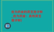 佐力药业的灵芝孢子粉_佐力药业：高效灵芝孢子粉)