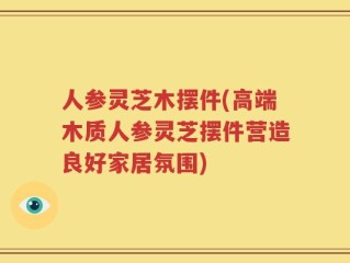人参灵芝木摆件(高端木质人参灵芝摆件营造良好家居氛围)