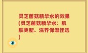 灵芝菌菇精华水的效果(灵芝菌菇精华水：肌肤更新、滋养保湿佳选)