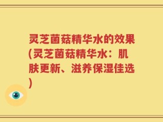 灵芝菌菇精华水的效果(灵芝菌菇精华水：肌肤更新、滋养保湿佳选)