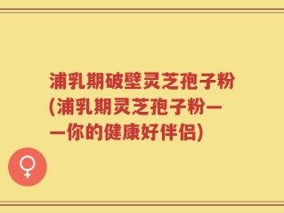 浦乳期破壁灵芝孢子粉(浦乳期灵芝孢子粉——你的健康好伴侣)