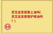 灵芝盆景需要上油吗(灵芝盆景需要护理油吗？)