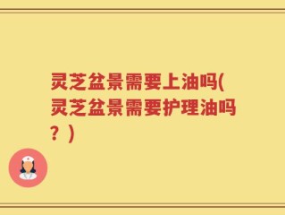 灵芝盆景需要上油吗(灵芝盆景需要护理油吗？)