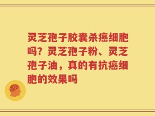 灵芝孢子胶囊杀癌细胞吗？灵芝孢子粉、灵芝孢子油，真的有抗癌细胞的效果吗