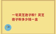 一宅灵芝孢子粉？灵芝孢子粉多少钱一盒