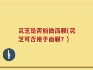 灵芝是否能做面膜(灵芝可否用于面膜？)