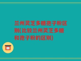 兰州灵芝多糖孢子粉区别(比较兰州灵芝多糖和孢子粉的区别)