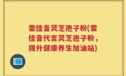 雷佳音灵芝孢子粉(雷佳音代言灵芝孢子粉，提升健康养生加油站)