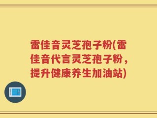 雷佳音灵芝孢子粉(雷佳音代言灵芝孢子粉，提升健康养生加油站)
