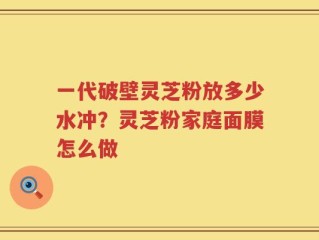 一代破壁灵芝粉放多少水冲？灵芝粉家庭面膜怎么做