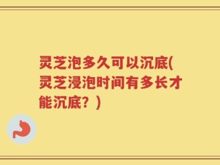 灵芝泡多久可以沉底(灵芝浸泡时间有多长才能沉底？)