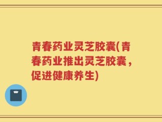 青春药业灵芝胶囊(青春药业推出灵芝胶囊，促进健康养生)