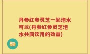 丹参红参灵芝一起泡水可以(丹参红参灵芝泡水共同饮用的效益)