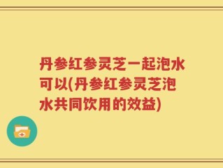 丹参红参灵芝一起泡水可以(丹参红参灵芝泡水共同饮用的效益)