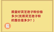 质量好灵芝孢子粉价格多少(优质灵芝孢子粉的售价是多少？)