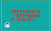 灵芝孢子粉品牌哪家好_“灵芝孢子粉品牌推荐：哪家更优质？”