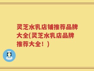 灵芝水乳店铺推荐品牌大全(灵芝水乳店品牌推荐大全！)