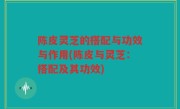 陈皮灵芝的搭配与功效与作用(陈皮与灵芝：搭配及其功效)