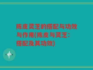 陈皮灵芝的搭配与功效与作用(陈皮与灵芝：搭配及其功效)