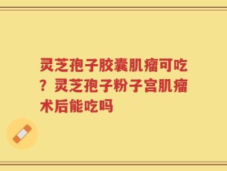 灵芝孢子胶囊肌瘤可吃？灵芝孢子粉子宫肌瘤术后能吃吗