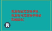 青龙衣加灵芝孢子粉_青龙衣与灵芝孢子粉的完美结合)
