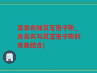 青龙衣加灵芝孢子粉_青龙衣与灵芝孢子粉的完美结合)