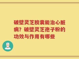 破壁灵芝胶囊能治心脏病？破壁灵芝孢子粉的功效与作用有哪些