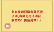 怎么快速获取海灵芝孢子油(海灵芝孢子油获取技巧：快速高效！)