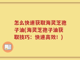 怎么快速获取海灵芝孢子油(海灵芝孢子油获取技巧：快速高效！)