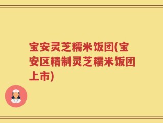 宝安灵芝糯米饭团(宝安区精制灵芝糯米饭团上市)