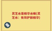 灵芝水是精华水嘛(灵芝水：有效护肤精华)